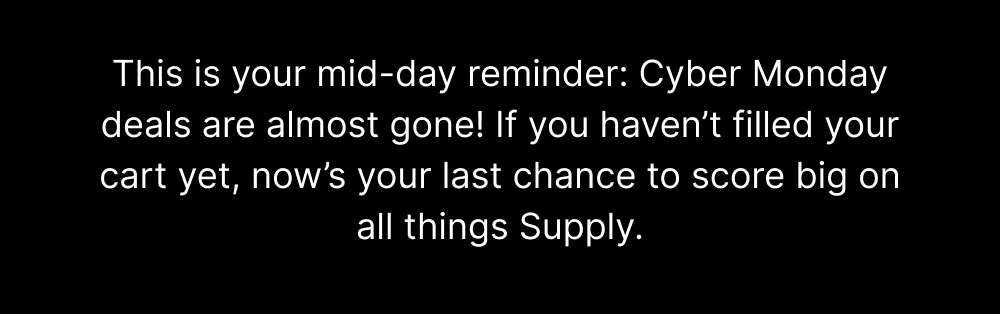 This is your mid-day reminder: Cyber Monday deals are almost gone! If you haven’t filled your cart yet, now’s your last chance to score big on all things Supply.