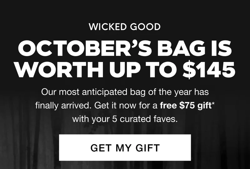 WICKED GOOD - October’s Bag Is Worth Up to $145. Our most anticipated bag of the year has finally arrived. Get it now for a free $75 gift* with your 5 curated faves. GET MY GIFT