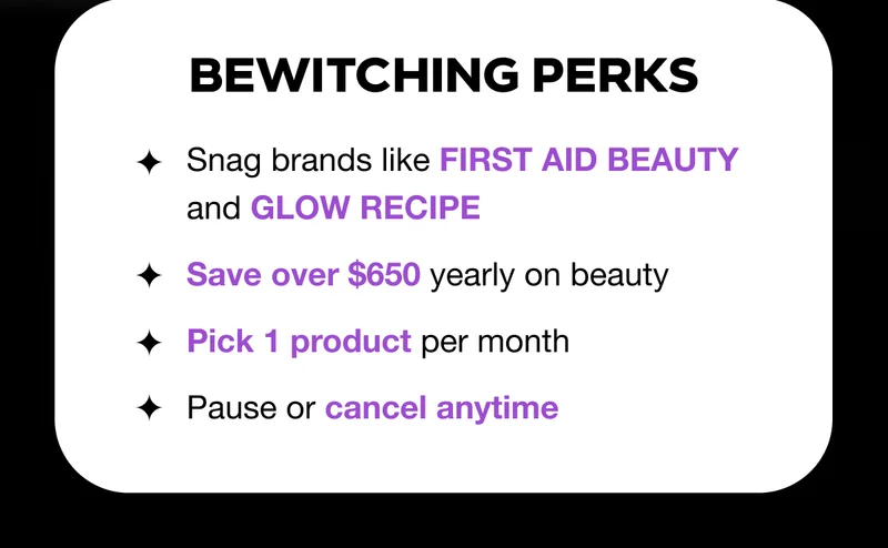 BEWITCHING PERKS: Snag brands like FIRST AID BEAUTY and GLOW RECIPE; Save over $650 yearly on beauty; Pick 1 product per month; Pause or cancel anytime