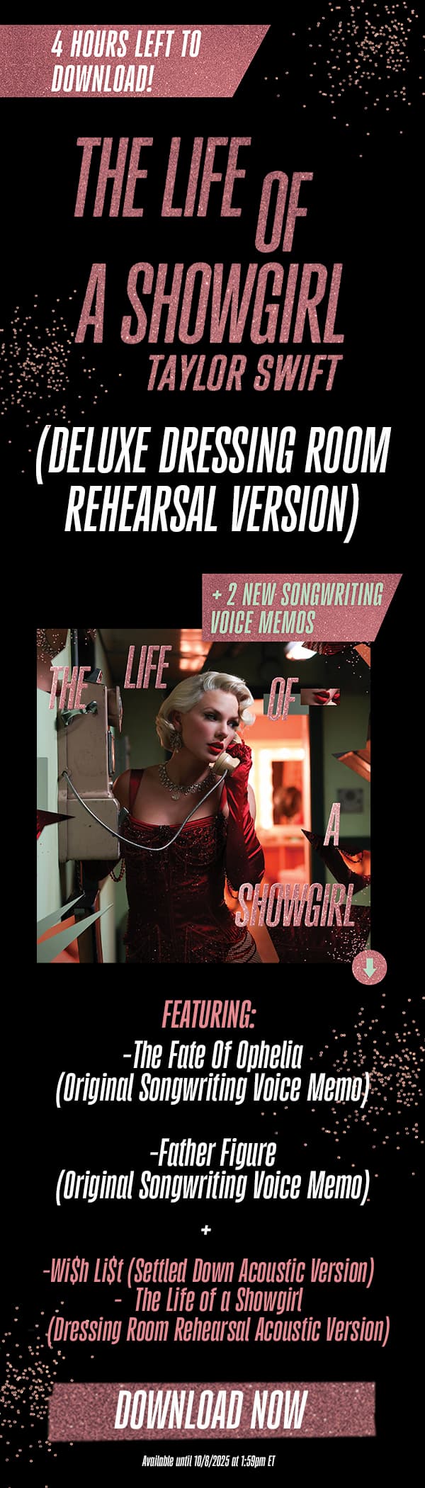 4 hours left to download! The Life of a Showgirl Taylor Swift (Deluxe Dressing Room Rehearsal Version) + 2 new songwriting voice memos. Featuring: -The Fate Of Ophelia (Original Songwriting Voice Memo) -Father Figure (Original Songwriting Voice Memo). -Wi$h Li$t (Settled Down Acoustic Version) -The Life of a Showgirl (Dressing Room Rehearsal Acoustic Version). Download now. Available until 10/8/2025 at 1:59pm ET.
