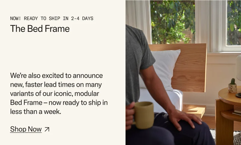 We’re also excited to announce new, faster lead times on many variants of our iconic, modular  Bed Frame – now ready to ship in less than a week.