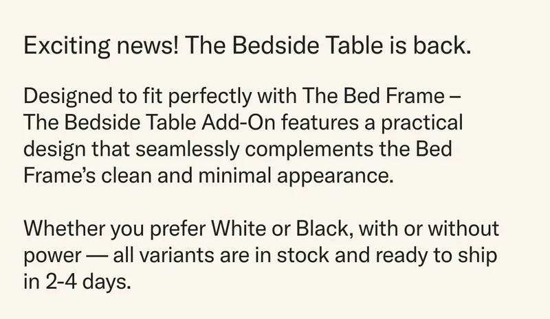 Exciting news! The Bedside Table is back. Designed to fit perfectly with The Bed Frame – The Bedside Table Add-On features a practical design that seamlessly complements the Bed Frame’s clean and minimal appearance. Whether you prefer White or Black, with or without power - all variants are in stock and ready to ship in 2-4 days.