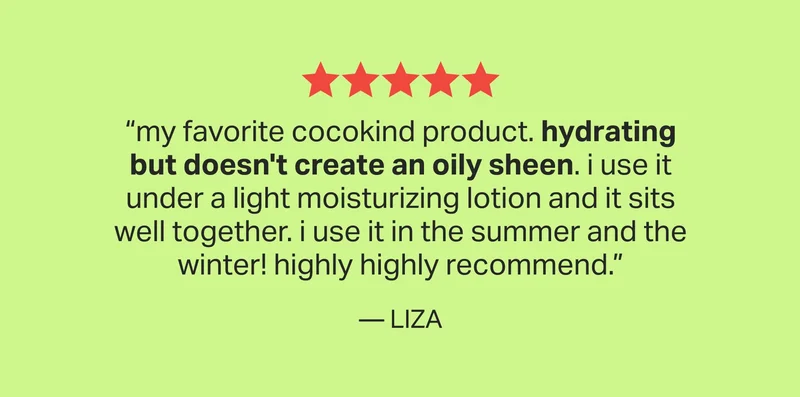 “my favorite cocokind product. hydrating but doesn't create an oily sheen. i use it under a light moisturizing lotion and it sits well together. i use it in the summer and the winter! highly highly recommend.” — LIZA