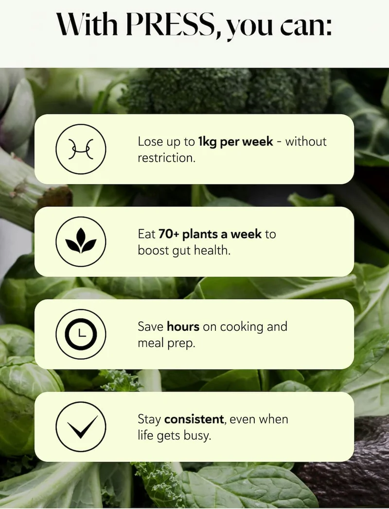 With PRESS, you can: Lose up to 1kg per week - without restriction.   Eat 70+ plants a week to boost gut health.   Save hours on cooking and meal prep.   Stay consistent, even when life gets busy.