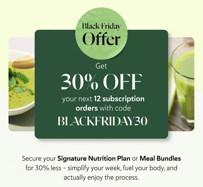 GET 30% OFF your next 12 subscription orders with code BLACKFRIDAY30. Secure your Signature Nutrition Plan or Meal Bundles for 30% less - simplify your week, fuel your body, and actually enjoy the process.