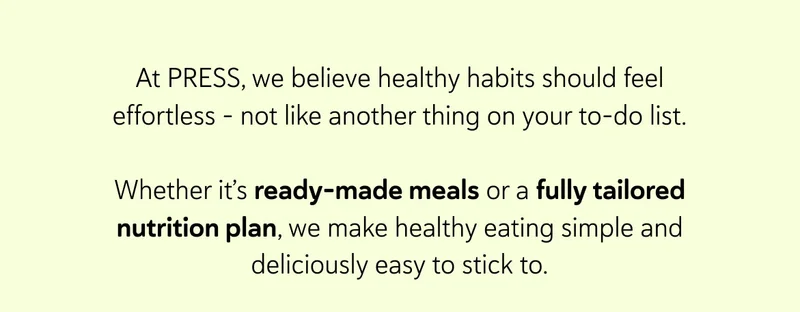 At PRESS, we believe healthy habits should feel effortless - not like another thing on your to-do list.  Whether it’s ready-made meals or a fully tailored nutrition plan, we make healthy eating simple and deliciously easy to stick to.
