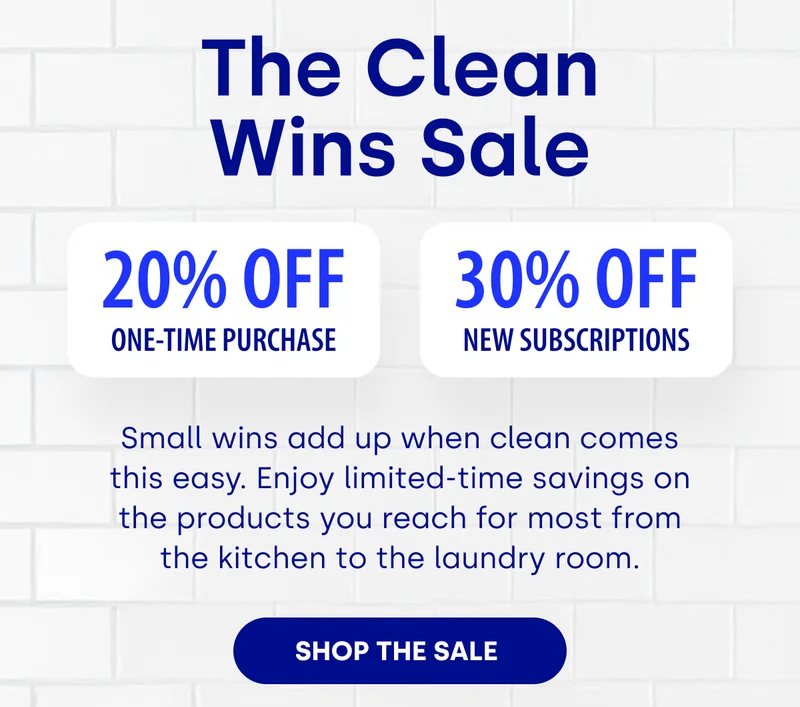 The Clean Wins Sale 20% Off One-Time Purchase 30% OFF NEW SUBSCRIPTIONS Small wins add up when clean comes this easy. Enjoy limited-time savings on the products you reach for most from the kitchen to the laundry room. [SHOP THE SALE&nbsp;]