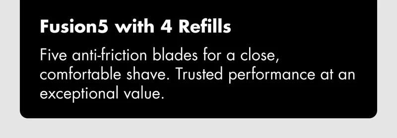 Fusion5 with 4 Refills - Five anti-friction blades for a close, comfortable shave. Trusted performance at an exceptional value.