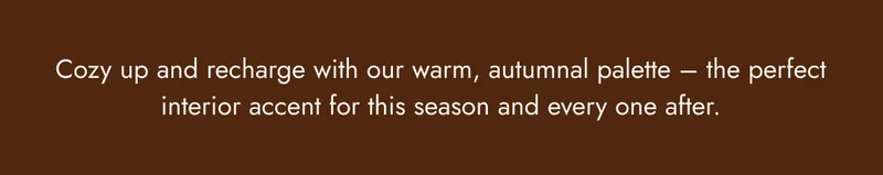 Cozy up and recharge with our warm, autumnal palette - the perfect interior accent for this season and every one after.