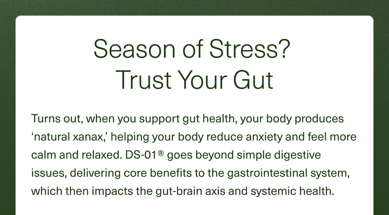 Season of Stress? Trust Your Gut. Turns out, when you support gut health, your body produces ‘natural xanax,’ helping your body reduce anxiety and feel more calm and relaxed. DS-01® goes beyond simple digestive issues, delivering core benefits to the gastrointestinal system, which then impacts the gut-brain axis and systemic health.