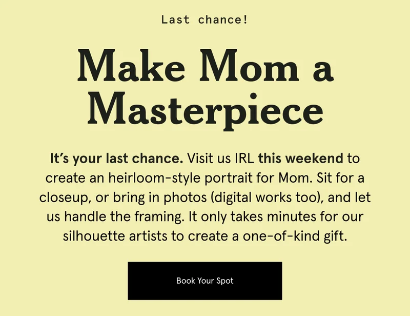 It’s your last chance. Visit us IRL this weekend to create an heirloom-style portrait for Mom. Sit for a closeup, or bring in photos (digital works too), and let us handle the framing.&nbsp;It only takes minutes for our silhouette artists to create a one-of-kind gift.