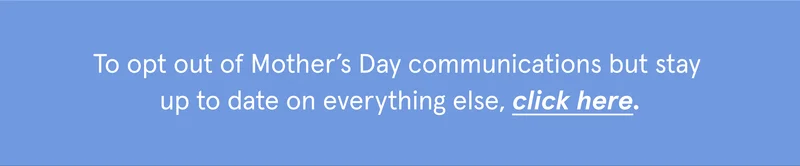 To opt out of Mother’s Day communications but stay  up to date on everything else, click here.
