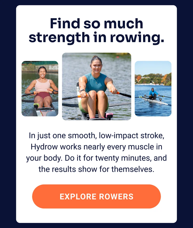 Find so much strength in rowing. In just one smooth, low-impact stroke, Hydrow works nearly every muscle in your body. Do it for twenty minutes,&nbsp;and the results show for themselves. EXPLORE ROWERS