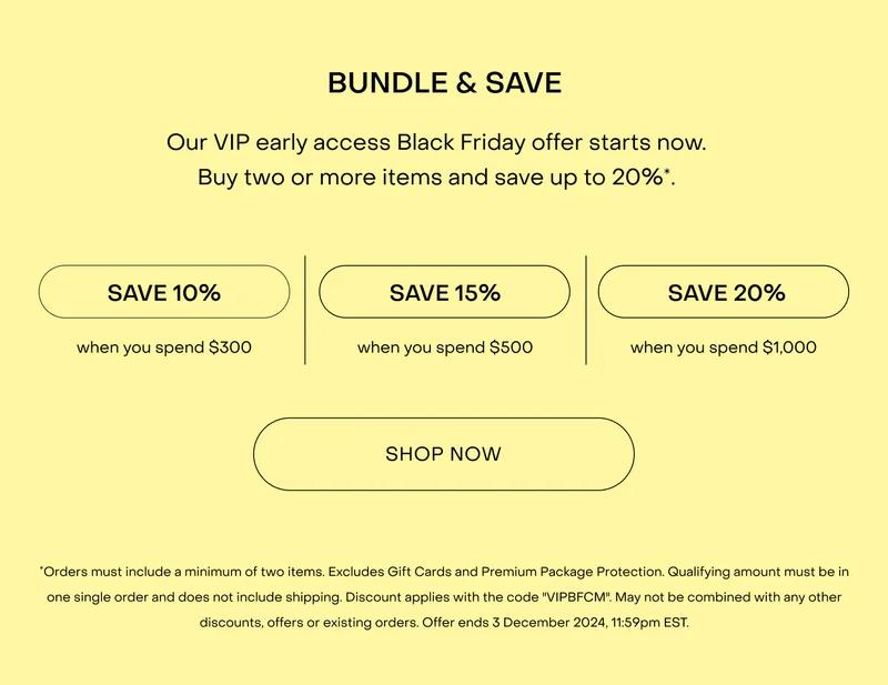 BUNDLE & SAVE. Our VIP early access Black Friday offer starts now. Buy two or more items and save up to $200*.*Orders must include a minimum of two items. Excludes Gift Cards and Premium Package Protection. Qualifying amount must be in one single order and does not include shipping. Discount applies with the code "VIPBFCM". May not be combined with any other discounts, offers or existing orders. Offer ends 3 December 2024, 11:59pm AEDT.