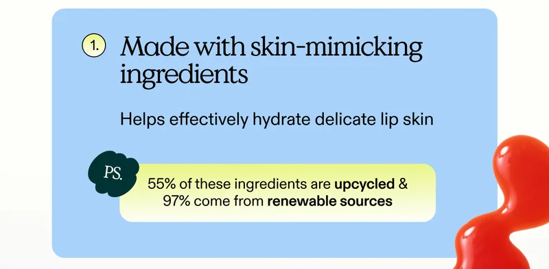 1. Made with skin-mimicking ingredients. Helps effectively hydrate delicate lip skin.  PS. 55% of these ingredients are upcycled & 97% come from renewable sources.