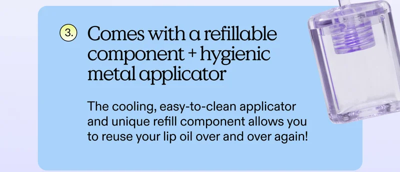 3. Comes with a refillable component + hygienic metal applicator.  The cooling, easy-to-clean applicator and unique refill component allows you to reuse your lip oil over and over again!