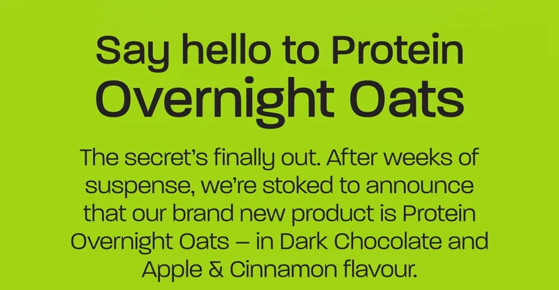 # Say hello to Protein Overnight Oats  The secret’s finally out. After weeks of suspense, we’re stoked to announce that our brand new product is Protein Overnight Oats – in Dark Chocolate and Apple & Cinnamon flavour.