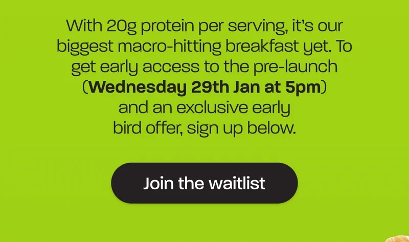 With 20g protein per serving, it’s our biggest macro-hitting breakfast yet. To get early access to the pre-launch tomorrow (Wednesday 29th Jan at 5pm) and an exclusive early bird offer, sign up below.