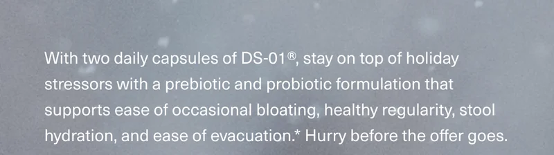 With two daily capsules of DS-01®, stay on top of holiday stressors with a prebiotic and probiotic formulation that supports ease of occasional bloating, healthy regularity, stool hydration, and ease of evacuation.* Hurry before the offer goes.