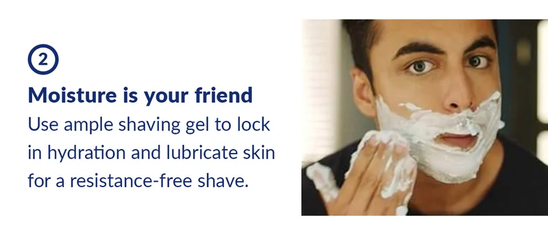2. Moisture is your friend. Use ample shaving gel to lock in hydration and lubricate skin for a resistance-free shave.