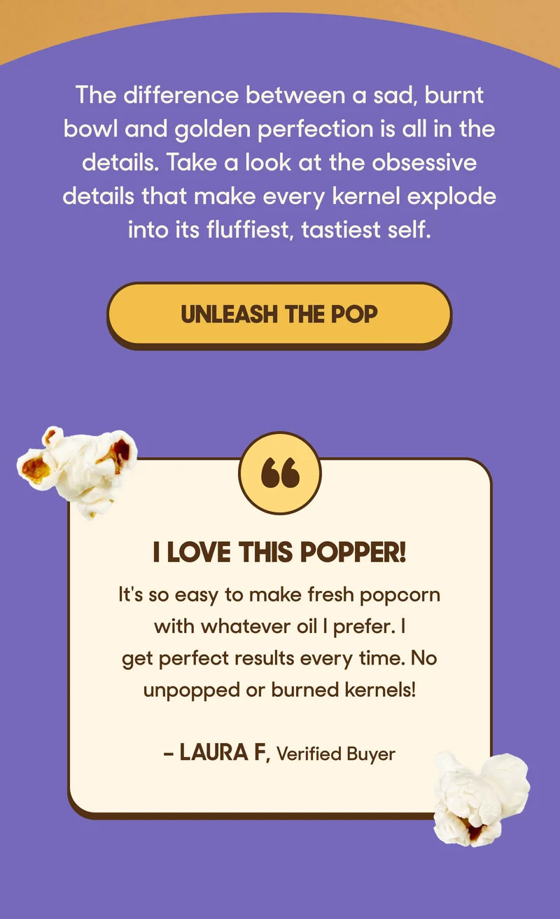 The difference between a sad, burnt bowl and golden perfection is all in the details. Take a look at the obsessive details that make every kernel explode into its fluffiest, tastiest self. UNLEASH THE POP   a.  I LOVE This Popper! ”It's so easy to make fresh popcorn with whatever oil I prefer. I get perfect results every time. No unpopped or burned kernels!” —Laura F, Verified Buyer