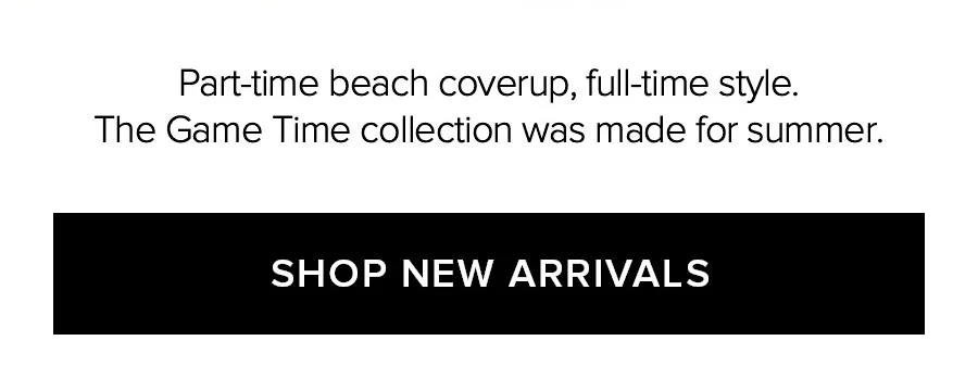 PART-TIME BEACH COVERUP, FULL-TIME STYLE. THE GAME TIME COLLECTION WAS MADE FOR SUMMER. SHOP NEW ARRIVALS