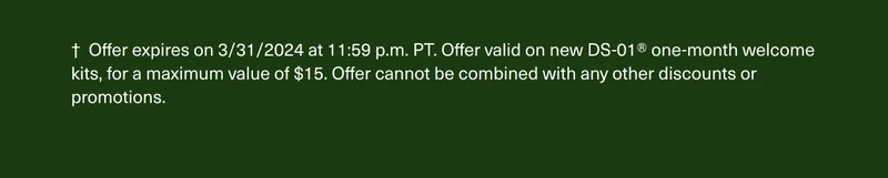 † Offer expires on 3/31/2024 at 11:59 p.m. PT. Offer valid on new DS-01® one-month welcome kits, for a maximum value of $15. Offer cannot be combined with any other discounts or promotions.