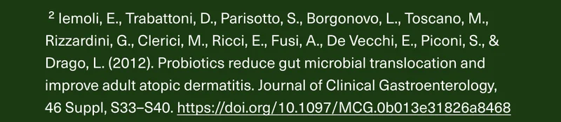 2 Iemoli, E., Trabattoni, D., Parisotto, S., Borgonovo, L., Toscano, M., Rizzardini, G., Clerici, M., Ricci, E., Fusi, A., De Vecchi, E., Piconi, S., & Drago, L. (2012). Probiotics reduce gut microbial translocation and improve adult atopic dermatitis. Journal of Clinical Gastroenterology, 46 Suppl, S33–S40. https://doi.org/10.1097/MCG.0b013e31826a8468