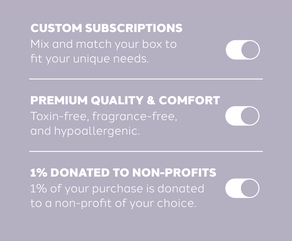 WHY AUGUST  Custom Subscriptions  Mix and match your box to fit your unique needs.  Premium Quality & Comfort  Toxin-free, fragrance-free, and hypoallergenic.  1% Donated to Non-Profits  1% of your purchase is donated to a non-profit of your choice.