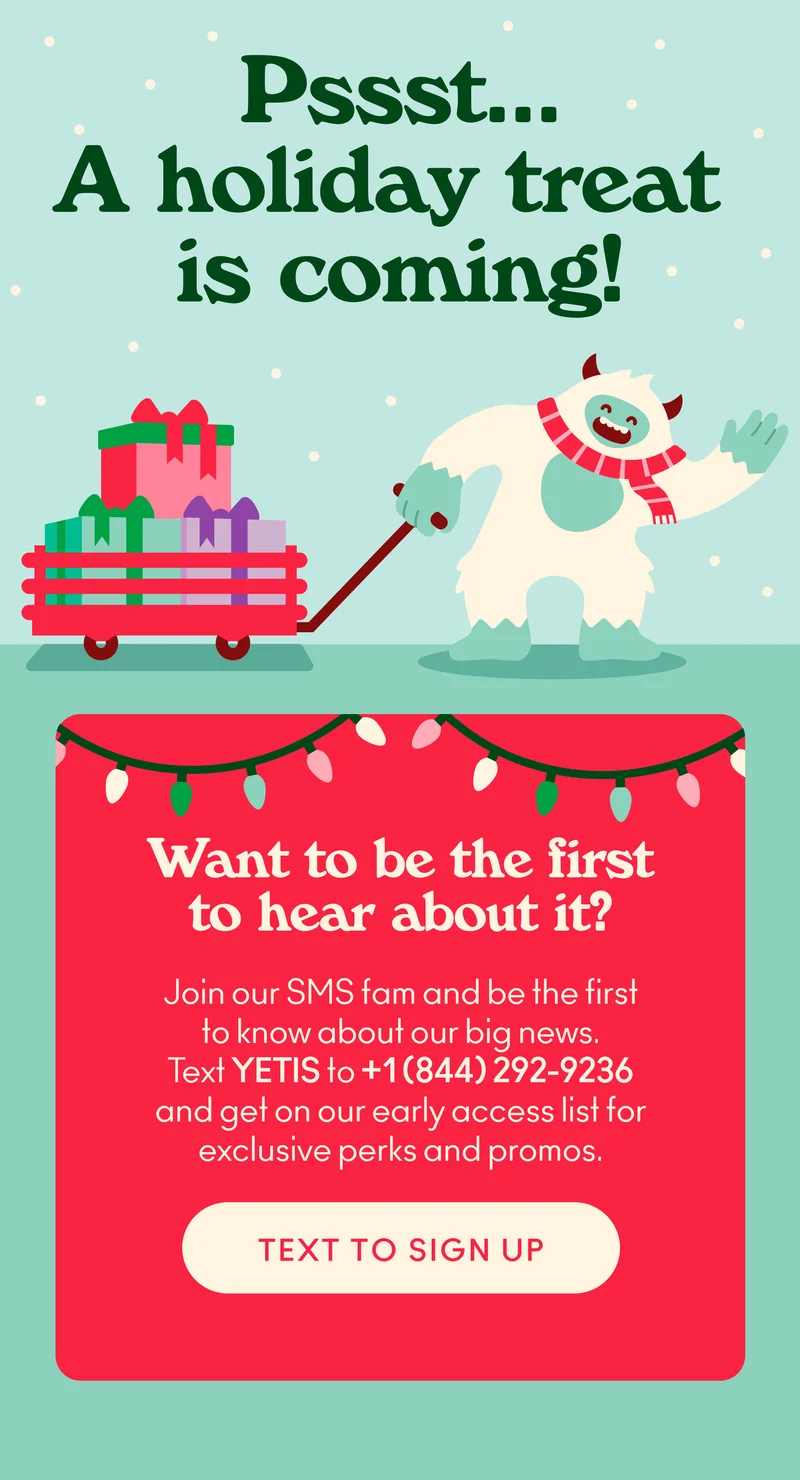 Pssst... a holiday treat is coming! Join our SMS fam and be the first to know about our big news.  Text YETIS to +1 (844) 292-9236 and get on our early access list for exclusive perks and promos.