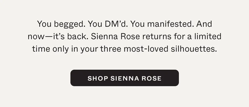 You begged. You DM'd. You manifested. And now—it's back. Sienna Rose returns for a limited time only in your three most-loved silhouettes.