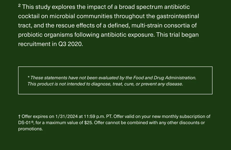 2 This study explores the impact of a broad spectrum antibiotic cocktail on microbial communities throughout the gastrointestinal tract, and the rescue effects of a defined, multi-strain consortia of probiotic organisms following antibiotic exposure. This trial began recruitment in Q3 2020. *These statements have not been evaluated by the Food and Drug Administration. This product is not intended to diagnose, treat, cure, or prevent any disease. † Offer expires on 1/31/2024 at 11:59 p.m. PT. Offer valid on your new monthly subscription of DS-01®, for a maximum value of $25. Offer cannot be combined with any other discounts or promotions.