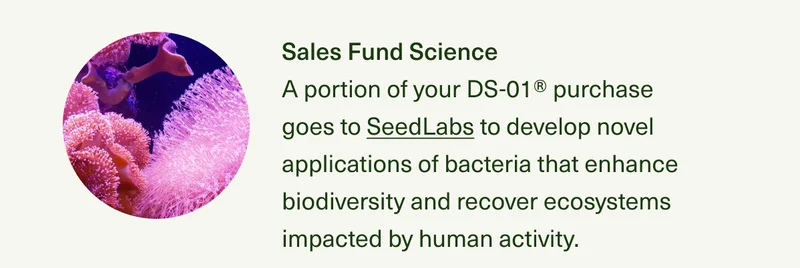 Sales Fund Science A portion of your DS-01® purchase goes to SeedLabs to develop novel applications of bacteria that enhance biodiversity and recover ecosystems impacted by human activity.