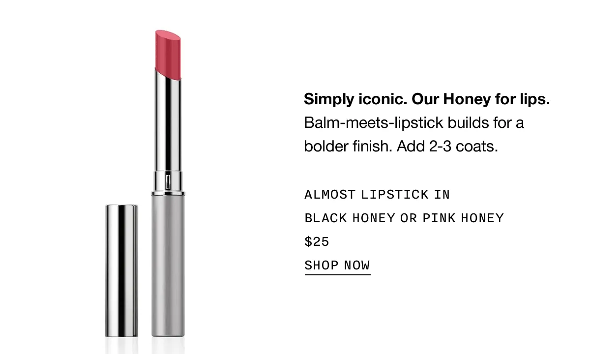 Simply iconic. Our Honey for lips. Balm-meets-lipstick builds for a bolder finish. Add 2-3 coats. ALMOST LIPSTICK IN BLACK HONEY OR PINK HONEY $25 | SHOP NOW