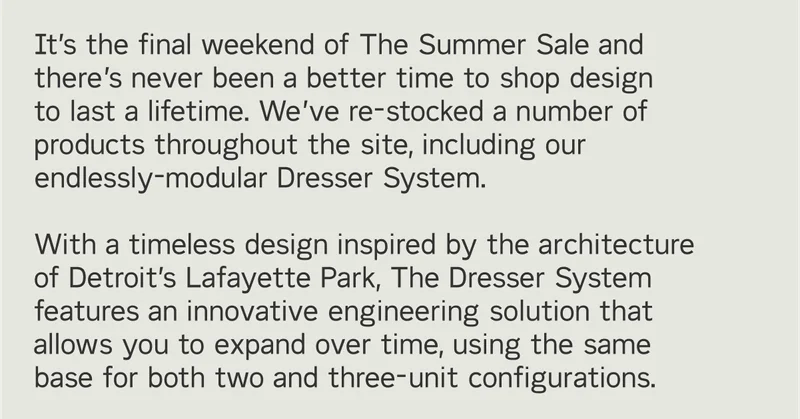 It’s the final weekend of The Summer Sale and there’s never been a better time to shop design  to last a lifetime. We’ve re-stocked a number of products throughout the site, including our endlessly-modular Dresser System.  With a timeless design inspired by the architecture of Detroit’s Lafayette Park, The Dresser System features an innovative engineering solution that allows you to expand over time, using the same base for both two and three-unit configurations.