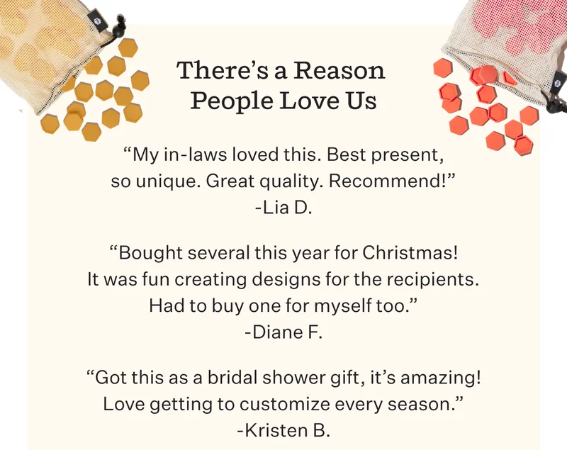 There’s a Reason People Love Us | “My in-laws loved this. Best present, so unique. Great quality. Recommend!” -Lia D.  “Bought several this year for Christmas! It was fun creating designs for the recipients. Had to buy one for myself too.” -Diane F.  “Got this as a bridal shower gift, it’s amazing! Love getting to customize every season” -Kristen B.