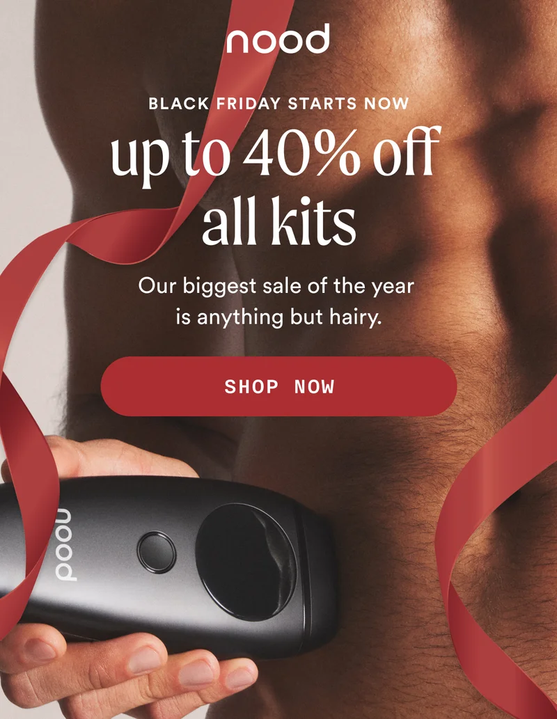 Eyebrow: BLACK FRIDAY STARTS NOW H1: Up to 40% Off All Kits S1: Our biggest sale of the year is anything but hairy. CTA1: SHOP NOW