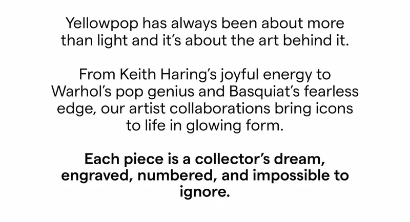 Yellowpop has always been about more than light and it’s about the art behind it.  From Keith Haring’s joyful energy to Warhol’s pop genius and Basquiat’s fearless edge, our artist collaborations bring icons to life in glowing form.  Each piece is a collector’s dream, engraved, numbered, and impossible to ignore.