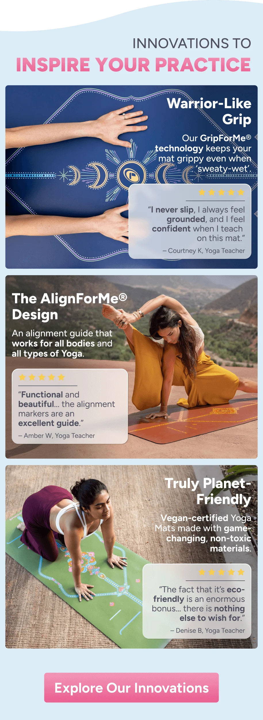 the yogi’s choice Why Liforme is Warrior-Like Grip Our GripForMe® technology keeps your mat grippy even when ‘sweaty-wet’. “The grip is absolutely incredible – no more slipping and sliding, even during the sweatiest flows.” – Elizabeth Y The AlignForMe® Design An alignment guide that works for all bodies and all types of Yoga. “The alignment lines are a game-changer, making it easy to transition through poses and keep balanced.” – Kassie T Truly Planet- Friendly Yoga Mats made with game-changing, non-toxic materials. “My favourite part is that Liforme is a B-Corp and cares about creating a planet-friendly product!” – Carole F Explore our Innovations