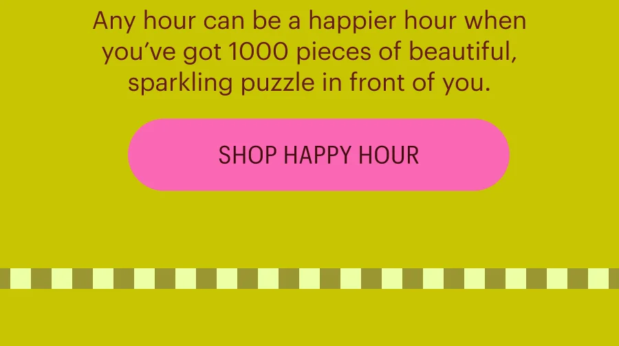 Any hour can be a happier hour when you’ve got 1000 pieces of beautiful, sparkling puzzle in front of you. Shop Happy Hour