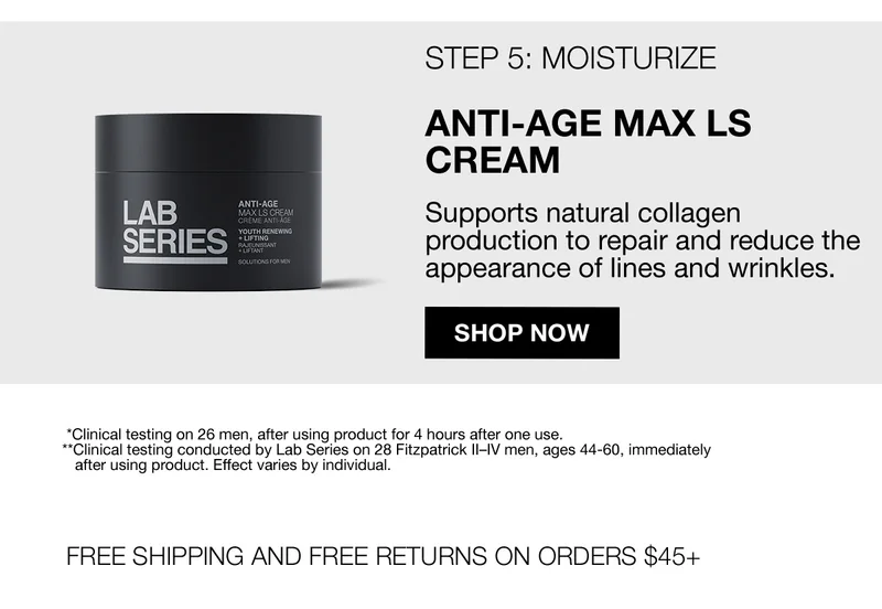 STEP 5: MOISTURIZE | ANTI-AGE MAX LS CREAM | Supports natural collagen production to repair and reduce the appearance of lines and wrinkles. | SHOP NOW | *Clinical testing on 26 men, after using product for 4 hours after one use. | **Clinical testing conducted by Lab Series on 28 Fitzpatrick II-IV men, ages 44-60, Immediately after using product. Effect varies by individual. | FREE SHIPPING AND FREE RETURNS ON ORDERS $45+