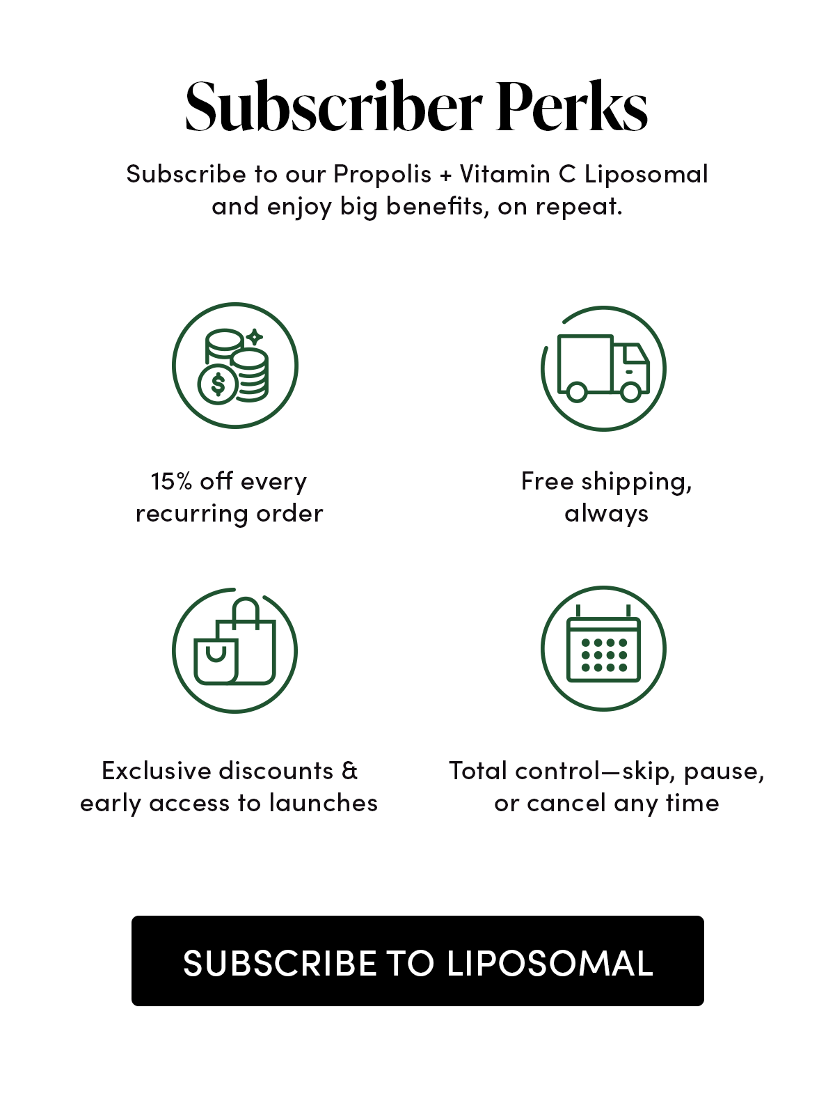Subscriber Perks   Subscribe to our Propolis + Vitamin C Liposomal and enjoy big benefits, on repeat.   15% off every recurring order   Free shipping, always  Exclusive discounts & early access to launches      Total control—skip, pause, or cancel any time
