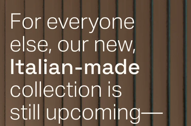 Our new, Italian-made collection is still upcoming