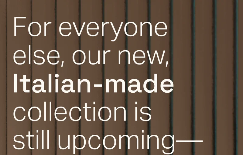 Our new, Italian-made collection is still upcoming