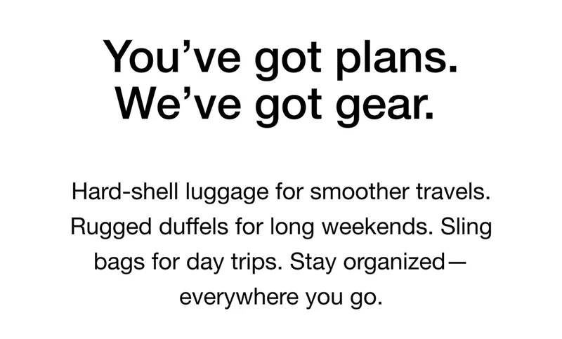 You've got plans. We've got gear. Hard-shell luggage for smoother travels. Rugged duffels for long weekends. Sling bags for day trips. Stay organized — everywhere you go.