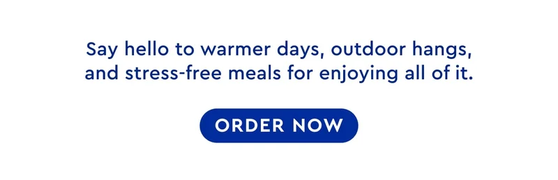 Say hello to warmer days, outdoor hangs, and stress-free meals for enjoying all of it. ORDER NOW