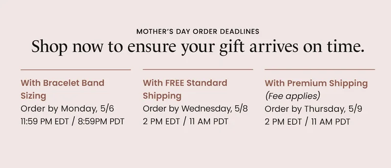 Mother’s Day Order Deadlines: With Bracelet Band Sizing Order by Monday, 5/6 11:59 PM EDT / 8:59PM PDT | With FREE Standard  Shipping Order by Wednesday, 5/8 2 PM EDT / 11 AM PDT | With Premium Shipping (Fee applies) Order by Thursday, 5/9 2 PM EDT / 11 AM PDT