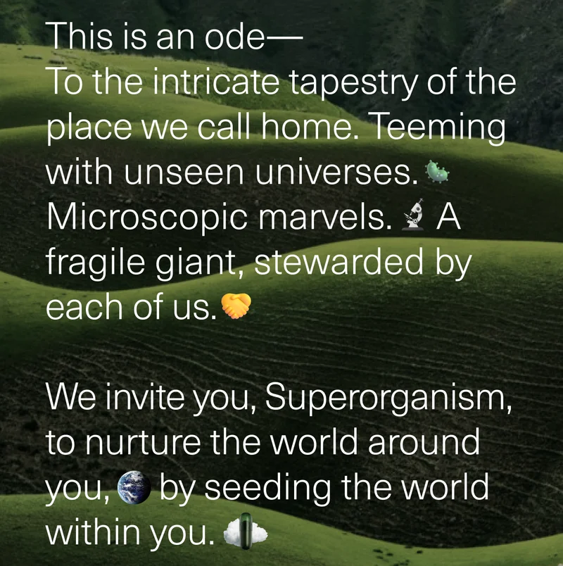 This is an ode— To the intricate tapestry of the place we call home. Teeming with unseen universes. Microscopic marvels. A fragile giant, stewarded by each of us. We invite you, Superorganism to nurture the world around you, by seeding the world within you.