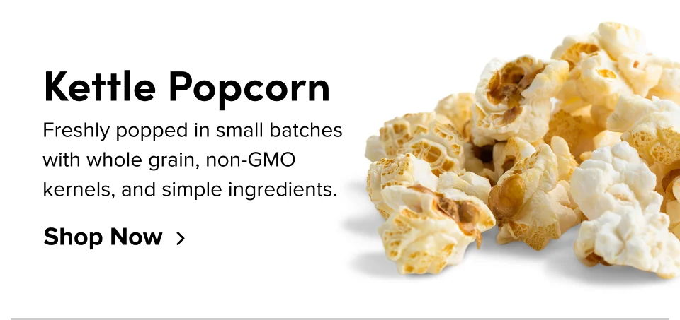 Kettle Popcorn Freshly popped in small batches with whole grain, non-GMO kernels, and simple ingredients. Shop Now