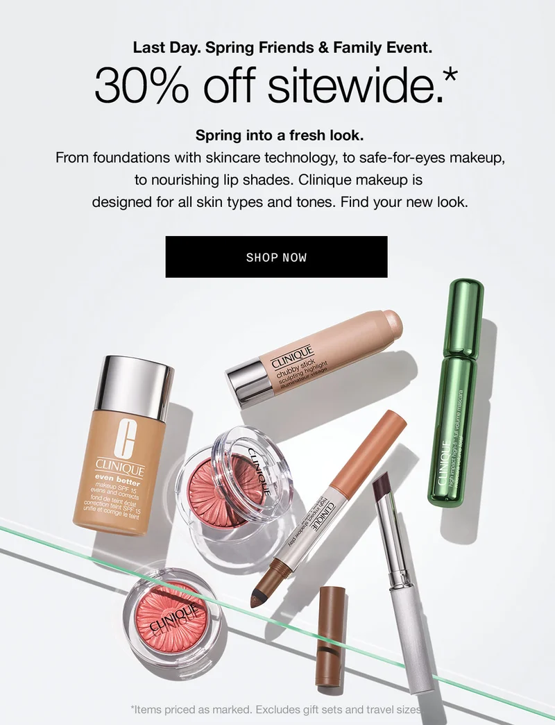 Last Day. Spring Friends & Family Event. 30% off sitewide.* | Spring into a fresh look. From foundations with skincare technology, to safe-for-eyes makeup, to nourishing lip shades. Clinique makeup is designed for all skin types and tones. Find your new look. | SHOP NOW | *Items priced as marked. Excludes gift sets and travel sizes.